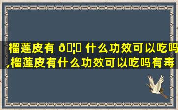 榴莲皮有 🦋 什么功效可以吃吗,榴莲皮有什么功效可以吃吗有毒吗